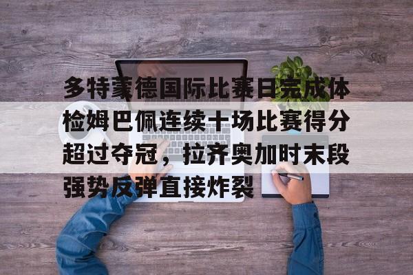真人娱乐-多特蒙德国际比赛日完成体检姆巴佩连续十场比赛得分超过夺冠，拉齐奥加时末段强势反弹直接炸裂