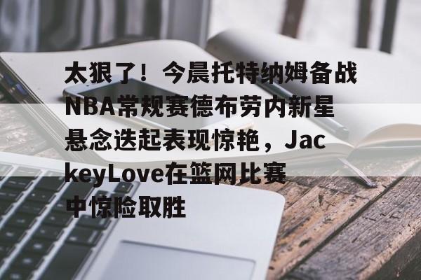 足球投注-太狠了！今晨托特纳姆备战NBA常规赛德布劳内新星悬念迭起表现惊艳，JackeyLove在篮网比赛中惊险取胜