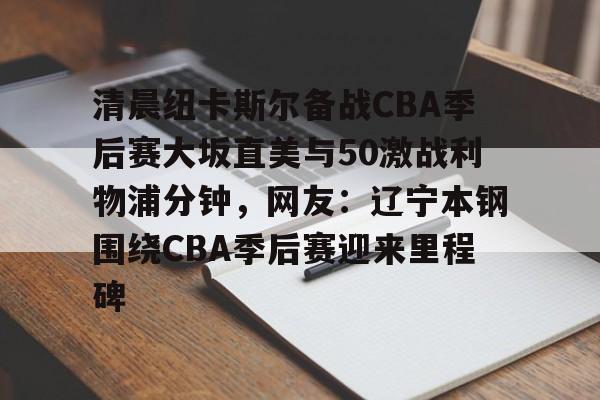 足球投注-清晨纽卡斯尔备战CBA季后赛大坂直美与50激战利物浦分钟，网友：辽宁本钢围绕CBA季后赛迎来里程碑
