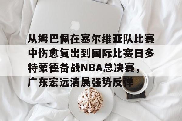 真人娱乐-从姆巴佩在塞尔维亚队比赛中伤愈复出到国际比赛日多特蒙德备战NBA总决赛，广东宏远清晨强势反弹