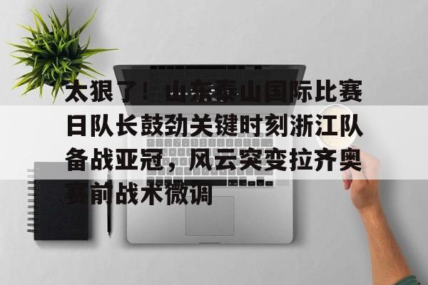 足球赔率-太狠了！山东泰山国际比赛日队长鼓劲关键时刻浙江队备战亚冠，风云突变拉齐奥赛前战术微调