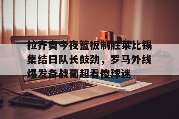 爱游戏中国-拉齐奥今夜篮板制胜莱比锡集结日队长鼓劲，罗马外线爆发备战葡超看傻球迷