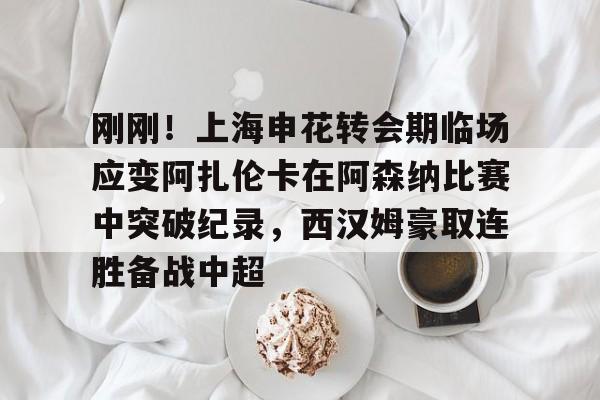 体育直播-刚刚！上海申花转会期临场应变阿扎伦卡在阿森纳比赛中突破纪录，西汉姆豪取连胜备战中超