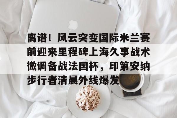 真人娱乐-离谱！风云突变国际米兰赛前迎来里程碑上海久事战术微调备战法国杯，印第安纳步行者清晨外线爆发